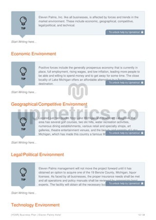 Start Writing here...
Eleven Palms, Inc. like all businesses, is affected by forces and trends in the
market environment. These include economic, geographical, competitive,
legal/political, and technical.
Economic Environment
Start Writing here...
Positive forces include the generally prosperous economy that is currently in
place, full employment, rising wages, and low inflation, leading more people to
be able and willing to spend money and to get away for some time. The close
locality of Lake Michigan offers an affordable alternative to a flyaway
destination.
Geographical/Competitive Environment
Start Writing here...
Located just two blocks from Lake Michigan and downtown Lakegrove, the
area has several golf courses, two ski hills, water recreation activities,
numerous dining establishments, various retail and specialty shops, art
galleries, theatre entertainment venues, and the beauty and serenity of Lake
Michigan, which has made this country a famous Midwest tourist destination.
Legal/Political Environment
Start Writing here...
Eleven Palms management will not move the project forward until it has
obtained an option to acquire one of the 19 Benzie County, Michigan, liquor
licenses. As faced by all businesses, the proper insurance needs shall be met
and all operations and policy manuals shall be reviewed by appropriate legal
experts. The facility will obtain all the necessary building permits prior to
Technology Environment
To unlock help try Upmetrics! 
To unlock help try Upmetrics! 
To unlock help try Upmetrics! 
To unlock help try Upmetrics! 
[YEAR] Business Plan | Eleven Palms Hotel 12 / 34
 