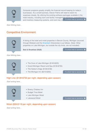 Start Writing here...
Computer programs greatly simplify the financial record keeping for today's
businesses. As a small business, Eleven Palms will need to watch its
expenses closely. By utilizing the existing software packages available in the
hotel industry, including room and facility management database, controlled bar
and inventory measuring systems, and room key cards that allow patrons to
Competitive Environment
Start Writing here...
A listing of the hotel and motel properties in Benzie County, Michigan (sourced
through Midwest and the Ameritech Directories) is as follows. (Note: Other
properties on Lake Michigan, but outside the city limits, are not included):
Bed & Breakfast (B&B)
Dahlia House
High Line ($139-$750 per night, depending upon season)
Start writing here...
The Cove of Lake Michigan ($145-$225)
Grand Michigan Resort and Spa ($139-$750)
The Harbor's Edge ($139-$199)
The Michigan Inn ($215-$350)
Motel ($59-$119 per night, depending upon season)
Start writing here...
Breezy Chateau Inn
Budget Time Motel
Lake Michigan Motel
Lakewood Motel
To unlock help try Upmetrics! 
To unlock help try Upmetrics! 
To unlock help try Upmetrics! 
To unlock help try Upmetrics! 
[YEAR] Business Plan | Eleven Palms Hotel 13 / 34
 