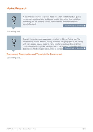 Market Research
Start Writing here...
A hypothetical behavior sequence model for a new customer (future guest)
contemplating using a hotel and lounge service for the first time might look
something like the following (based on discussions and interviews with
potential guests):
Individuals or couples decided to get away for a few days. This may happen as
Summary of Opportunities and Threats in the Environment
Start writing here...
Overall, the environment appears very positive for Eleven Palms, Inc. The
forces driving market demand, mainly economic and geographical, are strong,
with more people staying closer to home for shorter getaway trips and their
comfort level of visiting Lake Michigan, one of the Midwest's premier travel
destinations. On the negative side, there is competition, and it will take a while
To unlock help try Upmetrics! 
To unlock help try Upmetrics! 
[YEAR] Business Plan | Eleven Palms Hotel 15 / 34
 