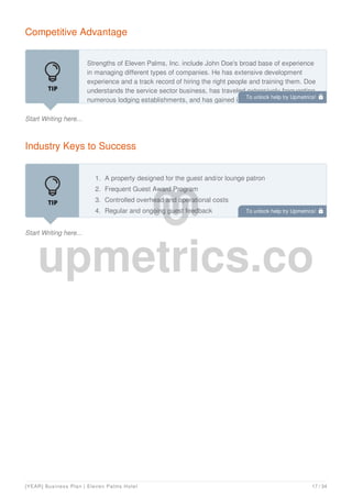 Competitive Advantage
Start Writing here...
Strengths of Eleven Palms, Inc. include John Doe's broad base of experience
in managing different types of companies. He has extensive development
experience and a track record of hiring the right people and training them. Doe
understands the service sector business, has traveled extensively frequenting
numerous lodging establishments, and has gained invaluable experience in
Industry Keys to Success
Start Writing here...
1. A property designed for the guest and/or lounge patron
2. Frequent Guest Award Program
3. Controlled overhead and operational costs
4. Regular and ongoing guest feedback
To unlock help try Upmetrics! 
To unlock help try Upmetrics! 
[YEAR] Business Plan | Eleven Palms Hotel 17 / 34
 