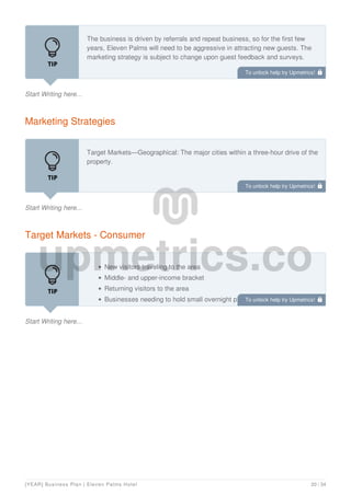 Start Writing here...
The business is driven by referrals and repeat business, so for the first few
years, Eleven Palms will need to be aggressive in attracting new guests. The
marketing strategy is subject to change upon guest feedback and surveys.
Marketing Strategies
Start Writing here...
Target Markets—Geographical: The major cities within a three-hour drive of the
property.
Target Markets - Consumer
Start Writing here...
New visitors traveling to the area
Middle- and upper-income bracket
Returning visitors to the area
Businesses needing to hold small overnight planning and strategy
sessions
To unlock help try Upmetrics! 
To unlock help try Upmetrics! 
To unlock help try Upmetrics! 
[YEAR] Business Plan | Eleven Palms Hotel 20 / 34
 