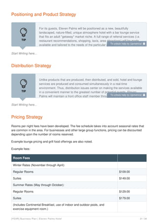 Positioning and Product Strategy
Start Writing here...
For its guests, Eleven Palms will be positioned as a new, beautifully
landscaped, nature-filled, unique atmosphere hotel with a bar lounge service
that fits an adult "getaway" market niche. A full range of referral services (i.e.
restaurant recommendations, shopping, taxis, area attractions) will be made
available and tailored to the needs of the particular guest.
Distribution Strategy
Start Writing here...
Unlike products that are produced, then distributed, and sold, hotel and lounge
services are produced and consumed simultaneously in a real-time
environment. Thus, distribution issues center on making the services available
in a convenient manner to the greatest number of potential guests. Eleven
Palms will maintain a front office staff member throughout the night so guests
Pricing Strategy
Rooms per night fees have been developed. The fee schedule takes into account seasonal rates that
are common in the area. For businesses and other large group functions, pricing can be discounted
depending upon the number of rooms reserved.
Example lounge pricing and grill food offerings are also noted.
Example fees:
Room Fees
Winter Rates (November through April):
Regular Rooms $109.00
Suites $149.00
Summer Rates (May through October):
Regular Rooms $129.00
Suites $179.00
(Includes Continental Breakfast, use of indoor and outdoor pools, and
exercise equipment room.)
To unlock help try Upmetrics! 
To unlock help try Upmetrics! 
[YEAR] Business Plan | Eleven Palms Hotel 21 / 34
 