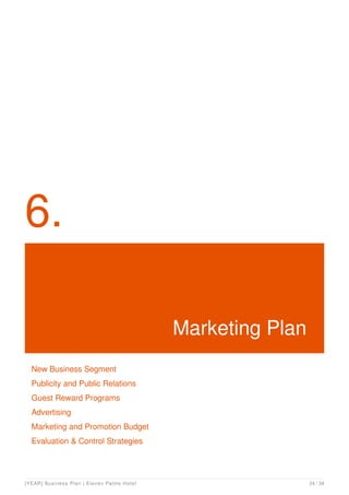 6.
Marketing Plan
New Business Segment
Publicity and Public Relations
Guest Reward Programs
Advertising
Marketing and Promotion Budget
Evaluation & Control Strategies
[YEAR] Business Plan | Eleven Palms Hotel 24 / 34
 
