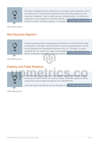 Start Writing here...
Promotion strategies will vary depending on the target market segments. Given
the importance of word-of-mouth referrals among all market segments when
choosing a "getaway" hotel or small business meeting location, our efforts are
designed to create awareness and build referrals. A cost-effective campaign—
focused on direct marketing, publicity, our frequent guest reward program, and
New Business Segment
Start Writing here...
A direct marketing (direct mail) package consisting of a tri-fold brochure, letter
of introduction, and reply card will be sent to a list of potential guests. This list
can be obtained from International Business Lists, Inc. (Chicago, IL) and is
compiled from tax records (by upper-income geographical areas, Secretary of
State incorporation registrations, business license applications, and
Publicity and Public Relations
Start Writing here...
A news release will be sent to area newspapers and magazines announcing
the launch of Eleven Palms, Inc. and the lounge. Area talent searches will be
conducted to secure weekend cabaret room entertainment.
John Doe will join the Benzie County Chamber of Commerce as a means of
networking in the community. He also may make himself available for speaking
To unlock help try Upmetrics! 
To unlock help try Upmetrics! 
To unlock help try Upmetrics! 
[YEAR] Business Plan | Eleven Palms Hotel 25 / 34
 