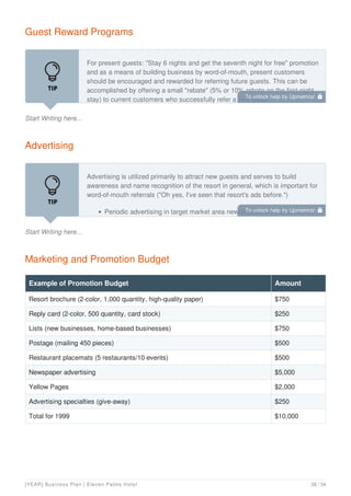 Guest Reward Programs
Start Writing here...
For present guests: "Stay 6 nights and get the seventh night for free" promotion
and as a means of building business by word-of-mouth, present customers
should be encouraged and rewarded for referring future guests. This can be
accomplished by offering a small "rebate" (5% or 10% rebate on the first-night
stay) to current customers who successfully refer a new guest.
Advertising
Start Writing here...
Advertising is utilized primarily to attract new guests and serves to build
awareness and name recognition of the resort in general, which is important for
word-of-mouth referrals ("Oh yes, I've seen that resort's ads before.")
Periodic advertising in target market area newspapers will afford Eleven
Marketing and Promotion Budget
Example of Promotion Budget Amount
Resort brochure (2-color, 1,000 quantity, high-quality paper) $750
Reply card (2-color, 500 quantity, card stock) $250
Lists (new businesses, home-based businesses) $750
Postage (mailing 450 pieces) $500
Restaurant placemats (5 restaurants/10 events) $500
Newspaper advertising $5,000
Yellow Pages $2,000
Advertising specialties (give-away) $250
Total for 1999 $10,000
To unlock help try Upmetrics! 
To unlock help try Upmetrics! 
[YEAR] Business Plan | Eleven Palms Hotel 26 / 34
 