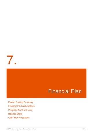 7.
Financial Plan
Project Funding Summary
Financial Plan Assumptions
Projected Profit and Loss
Balance Sheet
Cash Flow Projections
[YEAR] Business Plan | Eleven Palms Hotel 28 / 34
 