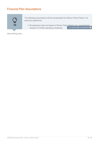 Financial Plan Assumptions
Start Writing here...
The following assumptions will be incorporated into Eleven Palms Resort, Inc.
proforma statements.
All operating costs are based on Eleven Palms Resort, Inc. management
research of similar operating companies. To unlock help try Upmetrics! 
[YEAR] Business Plan | Eleven Palms Hotel 30 / 34
 