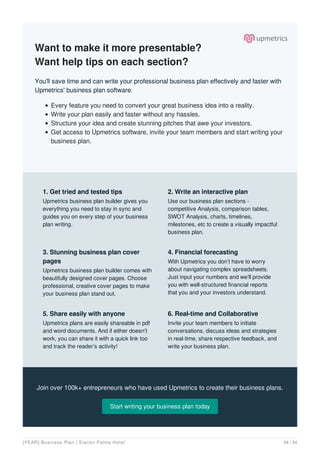 Want to make it more presentable?
Want help tips on each section?
You'll save time and can write your professional business plan effectively and faster with
Upmetrics' business plan software.
Every feature you need to convert your great business idea into a reality.
Write your plan easily and faster without any hassles.
Structure your idea and create stunning pitches that awe your investors.
Get access to Upmetrics software, invite your team members and start writing your
business plan.
Join over 100k+ entrepreneurs who have used Upmetrics to create their business plans.
Start writing your business plan today
1. Get tried and tested tips
Upmetrics business plan builder gives you
everything you need to stay in sync and
guides you on every step of your business
plan writing.
2. Write an interactive plan
Use our business plan sections -
competitive Analysis, comparison tables,
SWOT Analysis, charts, timelines,
milestones, etc to create a visually impactful
business plan.
3. Stunning business plan cover
pages
Upmetrics business plan builder comes with
beautifully designed cover pages. Choose
professional, creative cover pages to make
your business plan stand out.
4. Financial forecasting
With Upmetrics you don’t have to worry
about navigating complex spreadsheets.
Just input your numbers and we’ll provide
you with well-structured financial reports
that you and your investors understand.
5. Share easily with anyone
Upmetrics plans are easily shareable in pdf
and word documents. And if either doesn’t
work, you can share it with a quick link too
and track the reader's activity!
6. Real-time and Collaborative
Invite your team members to initiate
conversations, discuss ideas and strategies
in real-time, share respective feedback, and
write your business plan.
[YEAR] Business Plan | Eleven Palms Hotel 34 / 34
 