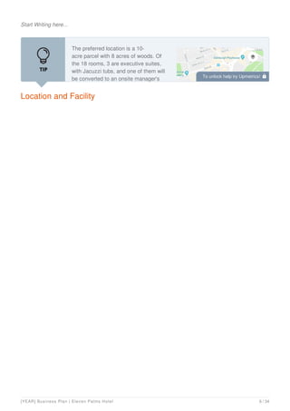 Start Writing here...
Location and Facility
The preferred location is a 10-
acre parcel with 8 acres of woods. Of
the 18 rooms, 3 are executive suites,
with Jacuzzi tubs, and one of them will
be converted to an onsite manager's To unlock help try Upmetrics! 
[YEAR] Business Plan | Eleven Palms Hotel 6 / 34
 
