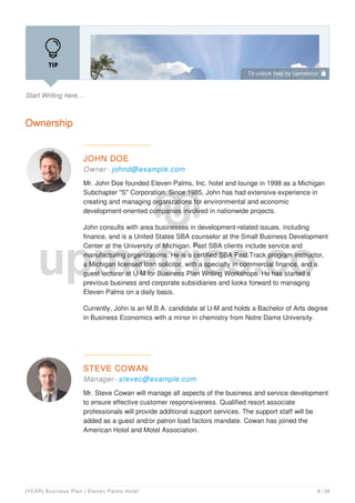 Start Writing here...
Ownership
JOHN DOE
Owner - johnd@example.com
Mr. John Doe founded Eleven Palms, Inc. hotel and lounge in 1998 as a Michigan
Subchapter "S" Corporation. Since 1985, John has had extensive experience in
creating and managing organizations for environmental and economic
development-oriented companies involved in nationwide projects.
John consults with area businesses in development-related issues, including
finance, and is a United States SBA counselor at the Small Business Development
Center at the University of Michigan. Past SBA clients include service and
manufacturing organizations. He is a certified SBA Fast Track program instructor,
a Michigan licensed loan solicitor, with a specialty in commercial finance, and a
guest lecturer at U-M for Business Plan Writing Workshops. He has started a
previous business and corporate subsidiaries and looks forward to managing
Eleven Palms on a daily basis.
Currently, John is an M.B.A. candidate at U-M and holds a Bachelor of Arts degree
in Business Economics with a minor in chemistry from Notre Dame University.
STEVE COWAN
Manager- stevec@example.com
Mr. Steve Cowan will manage all aspects of the business and service development
to ensure effective customer responsiveness. Qualified resort associate
professionals will provide additional support services. The support staff will be
added as a guest and/or patron load factors mandate. Cowan has joined the
American Hotel and Motel Association.
To unlock help try Upmetrics! 
[YEAR] Business Plan | Eleven Palms Hotel 8 / 34
 