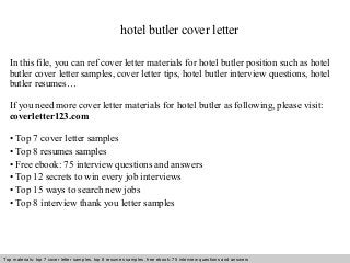 hotel butler cover letter 
In this file, you can ref cover letter materials for hotel butler position such as hotel 
butler cover letter samples, cover letter tips, hotel butler interview questions, hotel 
butler resumes… 
If you need more cover letter materials for hotel butler as following, please visit: 
coverletter123.com 
• Top 7 cover letter samples 
• Top 8 resumes samples 
• Free ebook: 75 interview questions and answers 
• Top 12 secrets to win every job interviews 
• Top 15 ways to search new jobs 
• Top 8 interview thank you letter samples 
Top materials: top 7 cover letter samples, top 8 Interview resumes samples, questions free and ebook: answers 75 – interview free download/ questions pdf and answers 
ppt file 
 