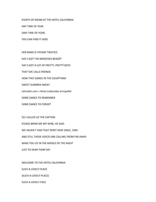 PLENTY OF ROOM AT THE HOTEL CALIFORNIA
ANY TIME OF YEAR
(ANY TIME OF YEAR)
YOU CAN FIND IT HERE

HER MIND IS TIFFANY TWISTED
SHE´S GOT THE MERCEDES BENZÂ®
SHE´S GOT A LOT OF PRETTY, PRETTY BOYS
THAT SHE CALLS FRIENDS
HOW THEY DANCE IN THE COURTYARD
SWEET SUMMER SWEAT
Letras4U.com » letras traducidas al español
SOME DANCE TO REMEMBER
SOME DANCE TO FORGET

SO I CALLED UP THE CAPTAIN
PLEASE BRING ME MY WINE, HE SAID
WE HAVEN´T HAD THAT SPIRIT HERE SINCE, 1969
AND STILL THOSE VOICES ARE CALLING FROM FAR AWAY
WAKE YOU UP IN THE MIDDLE OF THE NIGHT
JUST TO HEAR THEM SAY

WELCOME TO THE HOTEL CALIFORNIA
SUCH A LOVELY PLACE
(SUCH A LOVELY PLACE)
SUCH A LOVELY FACE

 