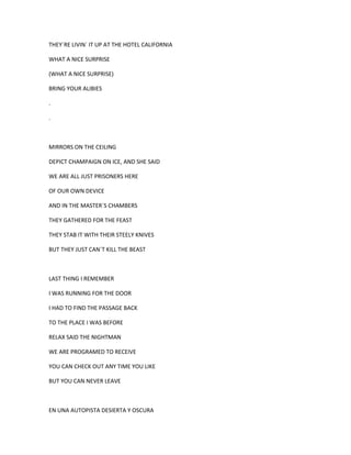 THEY´RE LIVIN´ IT UP AT THE HOTEL CALIFORNIA
WHAT A NICE SURPRISE
(WHAT A NICE SURPRISE)
BRING YOUR ALIBIES
.
.

MIRRORS ON THE CEILING
DEPICT CHAMPAIGN ON ICE, AND SHE SAID
WE ARE ALL JUST PRISONERS HERE
OF OUR OWN DEVICE
AND IN THE MASTER´S CHAMBERS
THEY GATHERED FOR THE FEAST
THEY STAB IT WITH THEIR STEELY KNIVES
BUT THEY JUST CAN´T KILL THE BEAST

LAST THING I REMEMBER
I WAS RUNNING FOR THE DOOR
I HAD TO FIND THE PASSAGE BACK
TO THE PLACE I WAS BEFORE
RELAX SAID THE NIGHTMAN
WE ARE PROGRAMED TO RECEIVE
YOU CAN CHECK OUT ANY TIME YOU LIKE
BUT YOU CAN NEVER LEAVE

EN UNA AUTOPISTA DESIERTA Y OSCURA

 