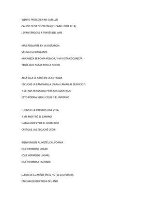 VIENTO FRESCO EN MI CABELLO
CÁLIDO OLOR DE COLITAS [EL CABELLO DE ELLA]
LEVANTÁNDOSE A TRAVÉS DEL AIRE

MÁS ADELANTE EN LA DISTANCIA
VÍ UNA LUZ BRILLANTE
MI CABEZA SE PONÍA PESADA, Y MI VISTA OSCURECÍA
TENÍA QUE PARAR POR LA NOCHE

ALLÁ ELLA SE PARÓ EN LA ENTRADA
ESCUCHÉ LA CAMPANILLA [PARA LLAMAR AL SERVICIO?]
Y ESTABA PENSANDO PARA MIS ADENTROS
ESTO PODRÍA SER EL CIELO O EL INFIERNO

LUEGO ELLA PRENDIÓ UNA VELA
Y ME MOSTRÓ EL CAMINO
HABÍA VOCES POR EL CORREDOR
CREÍ QUE LAS ESCUCHÉ DECIR

BIENVENIDOS AL HOTEL CALIFORNIA
QUÉ HERMOSO LUGAR
(QUÉ HERMOSO LUGAR)
QUÉ HERMOSA FACHADA

LLENO DE CUARTOS EN EL HOTEL CALIFORNIA
EN CUALQUIER ÉPOCA DEL AÑO

 