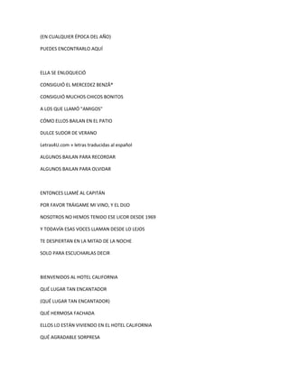 (EN CUALQUIER ÉPOCA DEL AÑO)
PUEDES ENCONTRARLO AQUÍ

ELLA SE ENLOQUECIÓ
CONSIGUIÓ EL MERCEDEZ BENZÂ®
CONSIGUIÓ MUCHOS CHICOS BONITOS
A LOS QUE LLAMÓ "AMIGOS"
CÓMO ELLOS BAILAN EN EL PATIO
DULCE SUDOR DE VERANO
Letras4U.com » letras traducidas al español
ALGUNOS BAILAN PARA RECORDAR
ALGUNOS BAILAN PARA OLVIDAR

ENTONCES LLAMÉ AL CAPITÁN
POR FAVOR TRÁIGAME MI VINO, Y EL DIJO
NOSOTROS NO HEMOS TENIDO ESE LICOR DESDE 1969
Y TODAVÍA ESAS VOCES LLAMAN DESDE LO LEJOS
TE DESPIERTAN EN LA MITAD DE LA NOCHE
SOLO PARA ESCUCHARLAS DECIR

BIENVENIDOS AL HOTEL CALIFORNIA
QUÉ LUGAR TAN ENCANTADOR
(QUÉ LUGAR TAN ENCANTADOR)
QUÉ HERMOSA FACHADA
ELLOS LO ESTÁN VIVIENDO EN EL HOTEL CALIFORNIA
QUÉ AGRADABLE SORPRESA

 