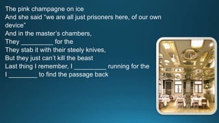 The pink champagne on ice 
And she said “we are all just prisoners here, of our own 
device” 
And in the master’s chambers, 
They _________ for the 
They stab it with their steely knives, 
But they just can’t kill the beast 
Last thing I remember, I _________ running for the 
I ________ to find the passage back 
 