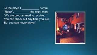 To the place I ___________ before 
“Relax”, __________the night man, 
“We are programmed to receive. 
You can check out any time you like, 
But you can never leave!” 
 