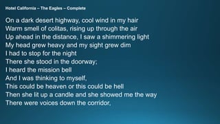 Hotel California – The Eagles – Complete 
On a dark desert highway, cool wind in my hair 
Warm smell of colitas, rising up through the air 
Up ahead in the distance, I saw a shimmering light 
My head grew heavy and my sight grew dim 
I had to stop for the night 
There she stood in the doorway; 
I heard the mission bell 
And I was thinking to myself, 
This could be heaven or this could be hell 
Then she lit up a candle and she showed me the way 
There were voices down the corridor, 
 