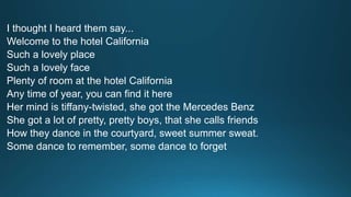 I thought I heard them say... 
Welcome to the hotel California 
Such a lovely place 
Such a lovely face 
Plenty of room at the hotel California 
Any time of year, you can find it here 
Her mind is tiffany-twisted, she got the Mercedes Benz 
She got a lot of pretty, pretty boys, that she calls friends 
How they dance in the courtyard, sweet summer sweat. 
Some dance to remember, some dance to forget 
 