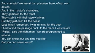 And she said “we are all just prisoners here, of our own 
device” 
And in the master’s chambers, 
They gathered for the feast 
They stab it with their steely knives, 
But they just can’t kill the beast 
Last thing I remember, I was running for the door 
I had to find the passage back, to the place I was before 
“Relax”, said the night man, “we are programmed to 
receive. 
You can check out any time you like, 
But you can never leave!” 
 