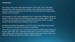 Interpretation 
Don Henley in the London Daily Mail November 9, 2007 said: "Some of the wilder 
interpretations of that song have been amazing. It was really about the excesses of 
American culture and certain girls we knew. But it was also about the uneasy balance 
between art and commerce." 
On November 25, 2007 Henley appeared on the TV news show 60 Minutes, where he 
was told, "everyone wants to know what this song means." Henley replied: "I know, it's 
so boring. It's a song about the dark underbelly of the American Dream, and about 
excess in America which was something we knew about." 
He offered yet another interpretation in the 2013 History of the Eagles documentary: 
"It's a song about a journey from innocence to experience." 
"When we try to write lyrics, we try to write lyrics that touch multiple senses, things you 
can see, smell, taste, hear. 'I heard the mission bell,' you know, or 'the warm smell of 
colitas,' talking about being able to relate something through your sense of smell. Just 
those sort of things. So that's kind of where 'colitas' came from." 
 