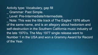Activity type: Vocabulary, gap fill 
_ Grammar: Past Simple. 
_ Level: Pre-Intermediate/Intermediate. 
_ Note: This was the title track of The Eagles’ 1976 album 
of the same name, and is an allegory about hedonism and 
self-destruction in the Southern California music industry of 
the late 1970’s. The May 1977 single release went to 
Number 1 in the USA and won a Grammy Award for Record 
of the Year. 
 