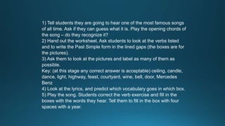 1) Tell students they are going to hear one of the most famous songs 
of all time. Ask if they can guess what it is. Play the opening chords of 
the song – do they recognize it? 
2) Hand out the worksheet. Ask students to look at the verbs listed 
and to write the Past Simple form in the lined gaps (the boxes are for 
the pictures). 
3) Ask them to look at the pictures and label as many of them as 
possible. 
Key: (at this stage any correct answer is acceptable) ceiling, candle, 
dance, light, highway, feast, courtyard, wine, bell, door, Mercedes 
Benz 
4) Look at the lyrics, and predict which vocabulary goes in which box. 
5) Play the song. Students correct the verb exercise and fill in the 
boxes with the words they hear. Tell them to fill in the box with four 
spaces with a year. 
 