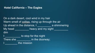 Hotel California – The Eagles 
On a dark desert, cool wind in my hair 
Warm smell of colitas, rising up through the air 
Up ahead in the distance, I _________ a shimmering 
My head _________ heavy and my sight _________ 
dim 
I __________ to stop for the night 
There she _________ in the doorway; 
I ________ the mission 
 
