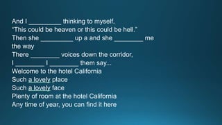 And I _________ thinking to myself, 
“This could be heaven or this could be hell.” 
Then she _________ up a and she ________ me 
the way 
There ________ voices down the corridor, 
I ________ I ________ them say... 
Welcome to the hotel California 
Such a lovely place 
Such a lovely face 
Plenty of room at the hotel California 
Any time of year, you can find it here 
 