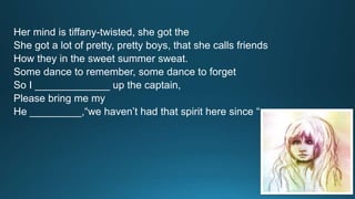 Her mind is tiffany-twisted, she got the 
She got a lot of pretty, pretty boys, that she calls friends 
How they in the sweet summer sweat. 
Some dance to remember, some dance to forget 
So I _____________ up the captain, 
Please bring me my 
He _________,“we haven’t had that spirit here since “ 
 