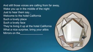 And still those voices are calling from far away, 
Wake you up in the middle of the night 
Just to hear them say... 
Welcome to the hotel California 
Such a lovely place 
Such a lovely face 
They’re living it up at the hotel California 
What a nice surprise, bring your alibis 
Mirrors on the_______________ 
 