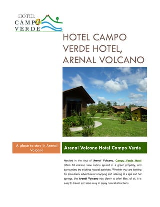 HOTEL CAMPO
                            VERDE HOTEL,
                            ARENAL VOLCANO




A place to stay in Arenal
        Volcano             Arenal Volcano Hotel Campo Verde

                            Nestled in the foot of Arenal Volcano, Campo Verde Hotel
                            offers 10 volcano view cabins spread in a green property, and
                            surrounded by exciting natural activities. Whether you are looking
                            for an outdoor adventure or shopping and relaxing at a spa and hot
                            springs, the Arenal Volcano has plenty to offer! Best of all, it is
                            easy to travel, and also easy to enjoy natural attractions
 