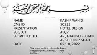 NAME
CMS ID
PRESENTATION
SUBJECT
SUBMITTED TO
DATE
KASHIF WAHID
50533
HOTEL DESIGN
AD_V
AR.JAHANGEER KHAN
AR.SHEHROZ SHAH
05/10/2022
“Not many architects have the luxury
to reject significant things.” – Rem
Koolhaas
 