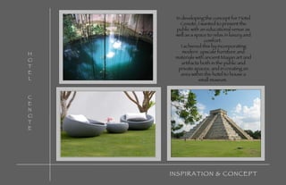 HOTEL CENOTE INSPIRATION & CONCEPT In developing the concept for Hotel Cenote, I wanted to present the public with an educational venue as well as a space to relax in luxury and comfort.  I achieved this by incorporating modern  upscale furniture and materials with ancient Mayan art and artifacts both in the public and private spaces, and in creating an area within the hotel to house a small museum.  