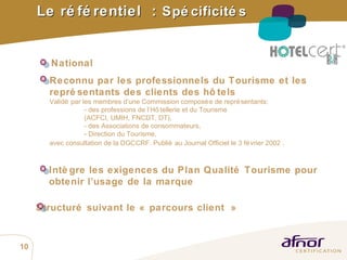 Le référentiel  :  Spécificités Reconnu par les professionnels du Tourisme et les représentants des clients des hôtels   Validé par les membres d’une Commission composée de représentants: - des professions de l’Hôtellerie et du Tourisme  (ACFCI, UMIH, FNCDT, DT),  - des Associations de consommateurs, - Direction du Tourisme, avec consultation de la DGCCRF. Publié au Journal Officiel le 3 février 2002  . Structuré suivant le « parcours client » National Intègre les exigences du Plan Qualité Tourisme pour obtenir l’usage de la marque 