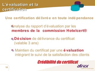 Crédibilité du certificat Une certification délivrée en toute indépendance L’évaluation et la certification Analyse du rapport d’évaluation par les  membres de la  commission Hotelcert® Décision  de délivrance du certificat  (valable 3 ans) Maintien du certificat par une  évaluation   intégrant le suivi de la satisfaction des clients 