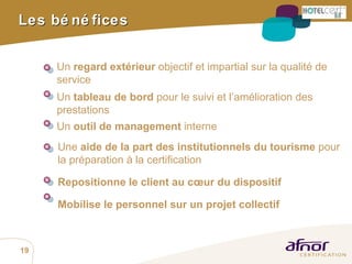 Les bénéfices Un  regard extérieur  objectif et impartial sur la qualité de service Un  tableau de bord  pour le suivi et l’amélioration des prestations Un  outil de management  interne Une  aide de la part des institutionnels du tourisme  pour la préparation à la certification  Repositionne le client au cœur du dispositif Mobilise le personnel sur un projet collectif 