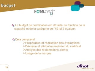 Budget Le budget de certification est détaillé en fonction de la  capacité et de la catégorie de l’hôtel à évaluer; Cela comprend :  Préparation et réalisation des évaluations Décision et attribution/maintien du certificat Analyse des réclamations clients Usage de la marque  