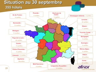 Situation au 30 septembre   355 hôtels   Pays de la Loire :   46 certifiés Aquitaine :  96certifiés Limousin :  5 certifiés Bretagne :   14 certifiés Normandie :   10 certifiés Ile de France :   8 certifiés Poitou-Charentes :   8 certifiés Lorraine :   30 certifiés Auvergne :   4 certifiés Corse :   25 certifiés Languedoc-Roussillon :   14 certifiés Champagne Ardenne  :  9 certifiés Midi-Pyrénées :   4 certifiés PACA :   38 certifiés Rhône-Alpes :   8 certifiés Picardie :   4 certifiés Alsace :   11 certifiés Franche Comté :  0 certifié Bourgogne:   5 certifiés Nord pas de Calais  :   5 certifiés Centre :   14 certifiés 