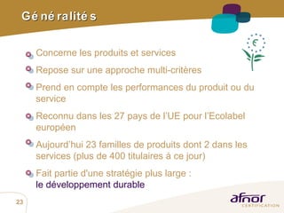 Généralités Concerne  les produits et services Repose sur une approche multi-critères Prend en compte les performances du produit ou du service  Reconnu dans les 27 pays de l’UE pour l’Ecolabel européen Aujourd’hui 23 familles de produits dont 2 dans les services (plus de 400 titulaires à ce jour) Fait partie  d'une stratégie plus large : le développement durable   