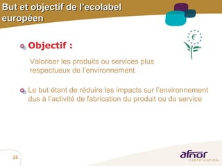 But et objectif de l’ecolabel européen Objectif   :   Valoriser les produits ou services plus respectueux de l’environnement . Le but   étant de réduire les impacts sur l’environnement  dus à l’activité de fabrication du produit ou du service 
