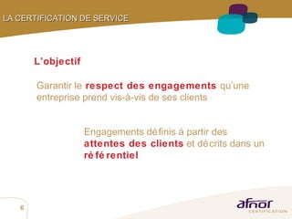 Garantir le   respect des engagements   qu’une entreprise prend vis-à-vis de ses clients L’objectif LA CERTIFICATION DE SERVICE   Engagements définis à partir des   attentes des clients  et décrits dans un   référentiel 