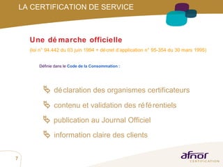 Définie dans le  Code de la Consommation :    déclaration des organismes certificateurs    contenu et validation des référentiels    publication au Journal Officiel    information claire des clients Une démarche officielle (loi n°94.442 du 03 juin 1994 + décret d’application n°95-354 du 30 mars 1995) LA CERTIFICATION DE SERVICE 