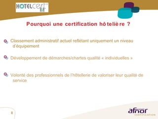 Pourquoi une certification hôtelière ? Volonté des professionnels de l’hôtellerie de valoriser leur qualité de service Développement de démarches/chartes qualité « individuelles » Classement administratif actuel reflétant uniquement un niveau d’équipement 