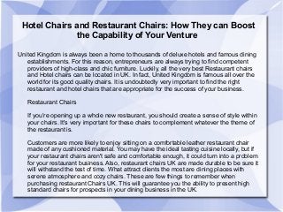 Hotel Chairs and Restaurant Chairs: How They can Boost
the Capability of Your Venture
United Kingdom is always been a home to thousands of deluxe hotels and famous dining
establishments. For this reason, entrepreneurs are always trying to find competent
providers of high-class and chic furniture. Luckily, all the very best Restaurant chairs
and Hotel chairs can be located in UK. In fact, United Kingdom is famous all over the
world for its good quality chairs. It is undoubtedly very important to find the right
restaurant and hotel chairs that are appropriate for the success of your business.
Restaurant Chairs
If you’re opening up a whole new restaurant, you should create a sense of style within
your chairs. It's very important for these chairs to complement whatever the theme of
the restaurant is.
Customers are more likely to enjoy sitting on a comfortable leather restaurant chair
made of any cushioned material. You may have the ideal tasting cuisine locally, but if
your restaurant chairs aren't safe and comfortable enough, it could turn into a problem
for your restaurant business. Also, restaurant chairs UK are made durable to be sure it
will withstand the test of time. What attract clients the most are dining places with
serene atmosphere and cozy chairs. These are few things to remember when
purchasing restaurant Chairs UK. This will guarantee you the ability to present high
standard chairs for prospects in your dining business in the UK.
 