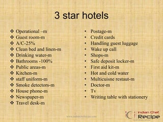 3 star hotels
 Operational –m
 Guest room-m
 A/C-25%
 Clean bed and linen-m
 Drinking water-m
 Bathrooms -100%
 Public areas-m
 Kitchen-m
 staff uniform-m
 Smoke detectors-m
 House phone-m
 Newspaper-m
 Travel desk-m
• Postage-m
• Credit cards
• Handling guest luggage
• Wake up call
• Shops-m
• Safe deposit locker-m
• First aid kit-m
• Hot and cold water
• Multicuisne restaut-m
• Doctor-m
• Tv
• Writing table with stationery
www.indianchefrecipe.com
 