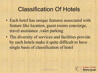 Classification Of Hotels
• Each hotel has unique features associated with
feature like location, guest rooms concierge,
travel assistance ,valet parking
• The diversity of services and facilities provide
by each hotels make it quite difficult to have
single basis of classification of hotel
www.indianchefrecipe.com
 