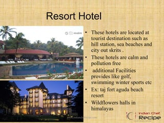 Resort Hotel
• These hotels are located at
tourist destination such as
hill station, sea beaches and
city out skrits .
• These hotels are calm and
pollution free
• additional Facilities
provides like golf,
swimming winter sports etc
• Ex: taj fort aguda beach
resort
• Wildflowers halls in
himalayas
www.indianchefrecipe.com
 
