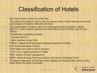 Classification of Hotels
• Star classification is done in world wide
• The Indian hotel industry follows the star rating system, which indicates the number
and standard of facilities offered by the hotel
• The classification of hotels is done by central government committee called (
HRACC), which inspects and asses the hotel based on the facilities and services
offered
• Classification committee includes :
• 1.chairma HRACC
• 2.other members of govt like
• FHRAI : federation of hotel and restaurant association of India
• HAI :hotel association of India
• IATO Indian association of tour operator
• TAAI : travel agent association of India
• IHM: institute of hotel management
• IHHA : Indian heritage hotel association( only incase of heritage hotel )
• The above committee visit the hotel and evaluates the facilities and services of the
hotels before the grade is awarded
www.indianchefrecipe.com
 