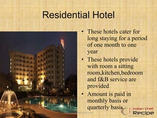 Residential Hotel
• These hotels cater for
long staying for a period
of one month to one
year
• These hotels provide
with room a sitting
room,kitchen,bedroom
and f&B service are
provided
• Amount is paid in
monthly basis or
quarterly basis
www.indianchefrecipe.com
 